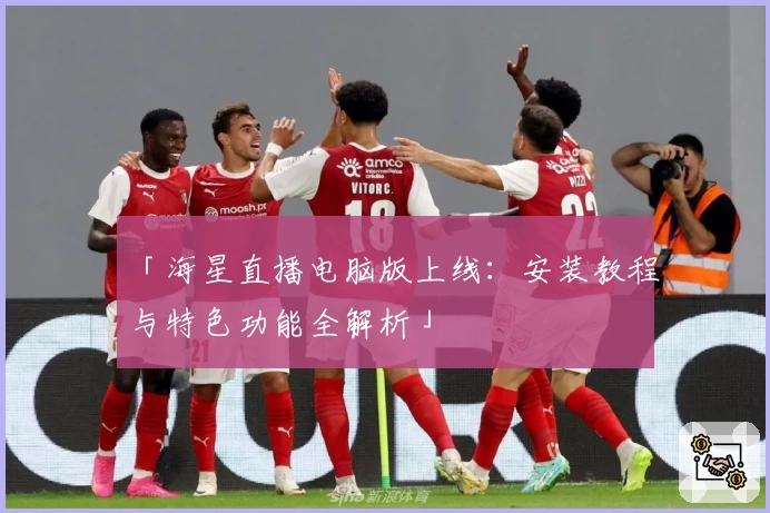 「海星直播电脑版上线:安装教程与特色功能全解析」