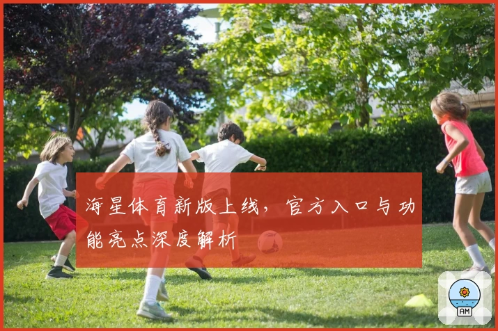 海星体育新版上线，官方入口与功能亮点深度解析