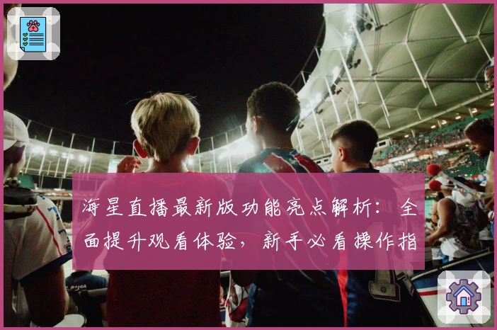 海星直播最新版功能亮点解析：全面提升观看体验，新手必看操作指南