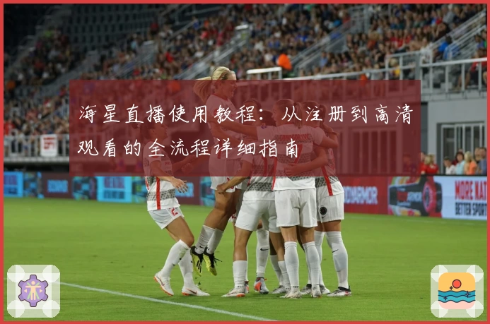 海星直播使用教程：从注册到高清观看的全流程详细指南