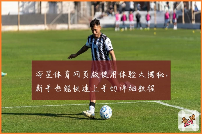 海星体育网页版使用体验大揭秘，新手也能快速上手的详细教程