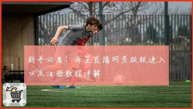 新手必看!海星直播网页版极速入口及注册教程详解