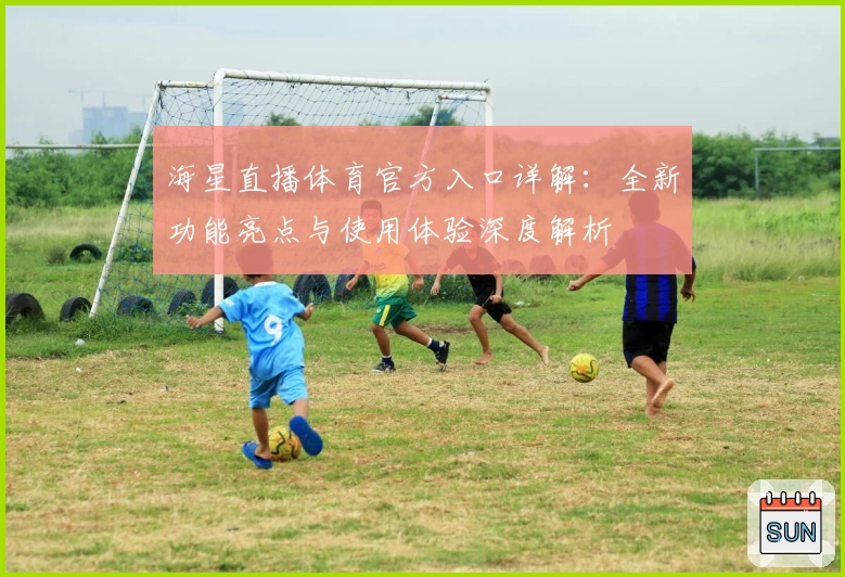 海星直播体育官方入口详解：全新功能亮点与使用体验深度解析