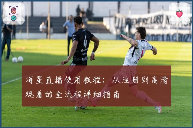 海星直播使用教程：从注册到高清观看的全流程详细指南