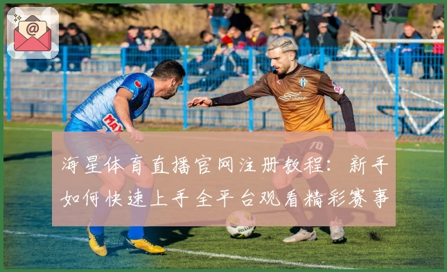 海星体育直播官网注册教程：新手如何快速上手全平台观看精彩赛事