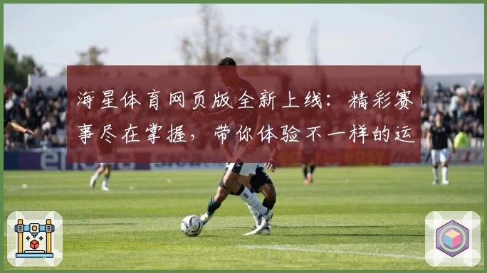 海星体育网页版全新上线:精彩赛事尽在掌握,带你体验不一样的运动魅力